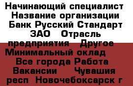 Начинающий специалист › Название организации ­ Банк Русский Стандарт, ЗАО › Отрасль предприятия ­ Другое › Минимальный оклад ­ 1 - Все города Работа » Вакансии   . Чувашия респ.,Новочебоксарск г.